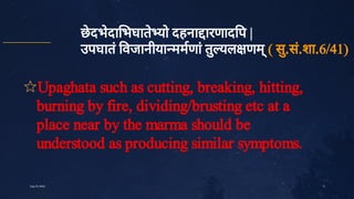 9
छे
दभे
दा भघाते
यो दहना ारणाद प |
उपघातं
वजानीया ममणां
तु
यल णम्
( सु
.सं
.शा.6/41)
✩Upaghata such as cutting, breaking, hitting,
burning by fire, dividing/brusting etc at a
place near by the marma should be
understood as producing similar symptoms.
July10,2020
 