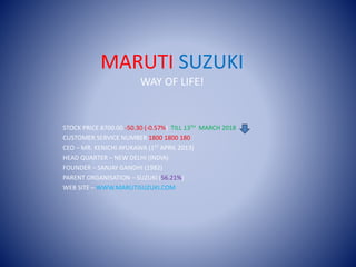 MARUTI SUZUKI
WAY OF LIFE!
STOCK PRICE 8700.00 -50.30 (-0.57%) TILL 13TH MARCH 2018
CUSTOMER SERVICE NUMBER 1800 1800 180
CEO – MR. KENICHI AYUKAWA (1ST APRIL 2013)
HEAD QUARTER – NEW DELHI (INDIA)
FOUNDER – SANJAY GANDHI (1982)
PARENT ORGANISATION – SUZUKI (56.21%)
WEB SITE – WWW.MARUTISUZUKI.COM
 