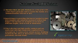  Stainless Steel 316/316L Washers are a thin plate with
a hole that is generally used to scatter the burden of a
threaded fastener like nut or bolt.
 Sparsh Impex is providing this kind of product to their
both domestic and industrial customers within their
budget. The washers are available in our stock in
different lengths, sizes as well as dimensions.
 This is the best and high quality washers and can
easily deal with high temperature applications or
atmospheres. It comes across certain surface finishing
treatments like silver or black paint, coatings, hot dip
galvanized, and matt finish.
For More Info Visit : https://www.sparshimp.com/stainless-steel-316-316l-washers-supplier-exporter.html
 