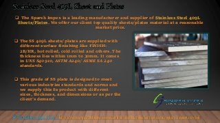  The Sparsh Impex is a leading manufacturer and supplier of Stainless Steel 409L
Sheets/Plates. We offer our client top quality sheets/plates material at a reasonable
market price.
 The SS 409L sheets/plates are supplied with
different surface finishing like FINISH-
2B/HR, hot rolled, cold rolled and others. The
thickness lies within 1mm to 30mm. It comes
in UNS S40910, ASTM A240/ ASME SA 240
standards.
 This grade of SS plate is designed to meet
various industries standards and norms and
we supply this Ss product with different
sizes, thickness, and dimensions or as per the
client’s demand.
For More Info Visit : https://www.sparshimp.com/stainless-steel-409l-sheet-plate-supplier-exporter.html
 