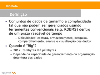 BIG DATA


  Definição
• Conjuntos de dados de tamanho e complexidade
  tal que não podem ser gerenciados usando
  ferramentas convencionais (e.g. RDBMS) dentro
  de um prazo razoável de tempo
      – Dificuldades: captura, armazenamento, pesquisa,
           compartilhamento, análise e visualização dos dados
• Quando é "Big"?
   – 2012: terabytes até petabytes
   – Depende da capacidade de gerenciamento da organização
     detentora dos dados
 