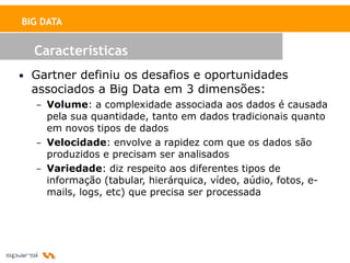BIG DATA


  Características
• Gartner definiu os desafios e oportunidades
  associados a Big Data em 3 dimensões:
  – Volume: a complexidade associada aos dados é causada
    pela sua quantidade, tanto em dados tradicionais quanto
    em novos tipos de dados
  – Velocidade: envolve a rapidez com que os dados são
    produzidos e precisam ser analisados
  – Variedade: diz respeito aos diferentes tipos de
    informação (tabular, hierárquica, vídeo, aúdio, fotos, e-
    mails, logs, etc) que precisa ser processada
 