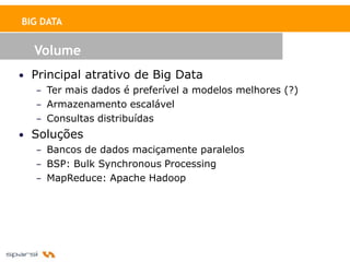 BIG DATA


   Volume
• Principal atrativo de Big Data
   – Ter mais dados é preferível a modelos melhores (?)
   – Armazenamento escalável
   – Consultas distribuídas
• Soluções
   – Bancos de dados maciçamente paralelos
   – BSP: Bulk Synchronous Processing
   – MapReduce: Apache Hadoop
 