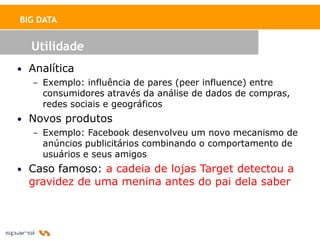 BIG DATA


  Utilidade
• Analítica
   – Exemplo: influência de pares (peer influence) entre
     consumidores através da análise de dados de compras,
     redes sociais e geográficos
• Novos produtos
   – Exemplo: Facebook desenvolveu um novo mecanismo de
     anúncios publicitários combinando o comportamento de
     usuários e seus amigos
• Caso famoso: a cadeia de lojas Target detectou a
  gravidez de uma menina antes do pai dela saber
 