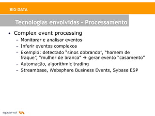 BIG DATA


  Tecnologias envolvidas - Processamento
• Complex event processing
   – Monitorar e analisar eventos
   – Inferir eventos complexos
   – Exemplo: detectado “sinos dobrando”, “homem de
     fraque”, “mulher de branco”  gerar evento “casamento”
   – Automação, algorithmic trading
   – Streambase, Websphere Business Events, Sybase ESP
 