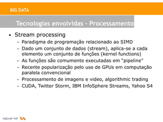 BIG DATA


  Tecnologias envolvidas - Processamento
• Stream processing
   – Paradigma de programação relacionado ao SIMD
   – Dado um conjunto de dados (stream), aplica-se a cada
     elemento um conjunto de funções (kernel functions)
   – As funções são comumente executadas em “pipeline”
   – Recente popularização pelo uso de GPUs em computação
     paralela convencional
   – Processamento de imagens e video, algorithmic trading
   – CUDA, Twitter Storm, IBM InfoSphere Streams, Yahoo S4
 