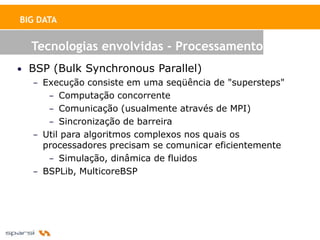 BIG DATA


  Tecnologias envolvidas - Processamento
• BSP (Bulk Synchronous Parallel)
   – Execução consiste em uma seqüência de "supersteps"
      – Computação concorrente
      – Comunicação (usualmente através de MPI)
      – Sincronização de barreira
   – Util para algoritmos complexos nos quais os
     processadores precisam se comunicar eficientemente
      – Simulação, dinâmica de fluidos
   – BSPLib, MulticoreBSP
 