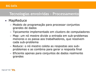 BIG DATA


  Tecnologias envolvidas - Processamento
• MapReduce
  – Modelo de programação para processar conjuntos
    grandes de dados
  – Tipicamente implementado em clusters de computadores
  – Map: um nó mestre divide a entrada em sub-problemas
    menores e os passa aos trabalhadores, que resolvem
    cada sub-problema
  – Reduce: o nó mestre coleta as respostas aos sub-
    problemas e as combina para gerar a resposta final
  – Eficiente apenas para conjuntos de dados realmente
    grandes
 