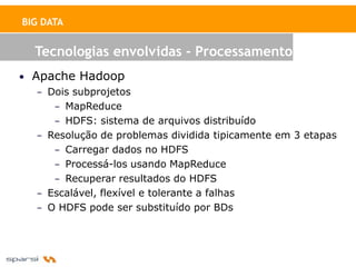 BIG DATA


   Tecnologias envolvidas - Processamento
• Apache Hadoop
   – Dois subprojetos
      – MapReduce
      – HDFS: sistema de arquivos distribuído
   – Resolução de problemas dividida tipicamente em 3 etapas
      – Carregar dados no HDFS
      – Processá-los usando MapReduce
      – Recuperar resultados do HDFS
   – Escalável, flexível e tolerante a falhas
   – O HDFS pode ser substituído por BDs
 