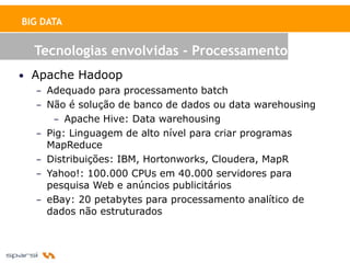 BIG DATA


  Tecnologias envolvidas - Processamento
• Apache Hadoop
   – Adequado para processamento batch
   – Não é solução de banco de dados ou data warehousing
      – Apache Hive: Data warehousing
   – Pig: Linguagem de alto nível para criar programas
     MapReduce
   – Distribuições: IBM, Hortonworks, Cloudera, MapR
   – Yahoo!: 100.000 CPUs em 40.000 servidores para
     pesquisa Web e anúncios publicitários
   – eBay: 20 petabytes para processamento analítico de
     dados não estruturados
 