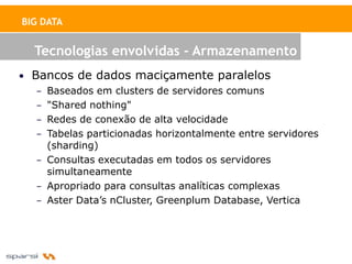 BIG DATA


   Tecnologias envolvidas - Armazenamento
• Bancos de dados maciçamente paralelos
   – Baseados em clusters de servidores comuns
   – "Shared nothing"
   – Redes de conexão de alta velocidade
   – Tabelas particionadas horizontalmente entre servidores
     (sharding)
   – Consultas executadas em todos os servidores
     simultaneamente
   – Apropriado para consultas analíticas complexas
   – Aster Data’s nCluster, Greenplum Database, Vertica
 