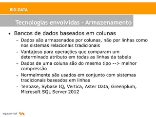 BIG DATA


  Tecnologias envolvidas - Armazenamento
• Bancos de dados baseados em colunas
   – Dados são armazenados por colunas, não por linhas como
     nos sistemas relacionais tradicionais
   – Vantajoso para operações que comparam um
     determinado atributo em todas as linhas da tabela
   – Dados de uma coluna são do mesmo tipo --> melhor
     compressão
   – Normalmente são usados em conjunto com sistemas
     tradicionais baseados em linhas
   – Tenbase, Sybase IQ, Vertica, Aster Data, Greenplum,
     Microsoft SQL Server 2012
 