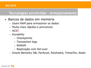 BIG DATA


   Tecnologias envolvidas - Armazenamento
• Bancos de dados em memória
   – Usam RAM para armazenar os dados
   – Muito mais rápidos e previsíveis
   – ACID
   – Durability
      – Checkpoints
      – Transaction logs
      – NVRAM
      – Replicação com fail-over
   – Oracle Berkeley DB, ParAccel, Polyhedra, TimesTen, Redis
 