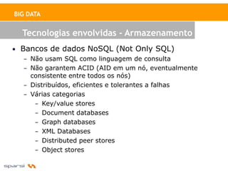 BIG DATA


  Tecnologias envolvidas - Armazenamento
• Bancos de dados NoSQL (Not Only SQL)
   – Não usam SQL como linguagem de consulta
   – Não garantem ACID (AID em um nó, eventualmente
     consistente entre todos os nós)
   – Distribuídos, eficientes e tolerantes a falhas
   – Várias categorias
      – Key/value stores
      – Document databases
      – Graph databases
      – XML Databases
      – Distributed peer stores
      – Object stores
 