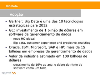 BIG DATA


  Adoção
• Gartner: Big Data é uma das 10 tecnologias
  estratégicas para 2012
• GE: investimento de 1 bilhão de dólares em
  software de gerenciamento de dados
  – novo HQ global
  – Big data, customer experience and predictive analytics
• Oracle, IBM, Microsoft, SAP e HP: mais de 15
  bilhões em empresas de gerenciamento de dados
• Valor da indústria estimado em 100 bilhões de
  dólares
  – crescimento de 10% ao ano, o dobro do ritmo do
    software como um todo
 