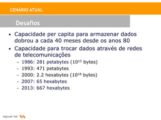 CENÁRIO ATUAL


  Desafios
• Capacidade per capita para armazenar dados
  dobrou a cada 40 meses desde os anos 80
• Capacidade para trocar dados através de redes
  de telecomunicações
  – 1986: 281 petabytes (1015 bytes)
  – 1993: 471 petabytes
  – 2000: 2.2 hexabytes (1018 bytes)
  – 2007: 65 hexabytes
  – 2013: 667 hexabytes
 