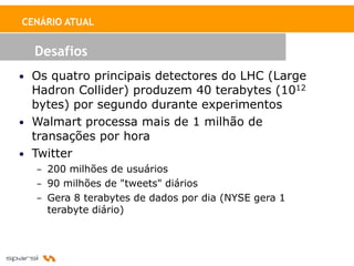 CENÁRIO ATUAL


  Desafios
• Os quatro principais detectores do LHC (Large
  Hadron Collider) produzem 40 terabytes (1012
  bytes) por segundo durante experimentos
• Walmart processa mais de 1 milhão de
  transações por hora
• Twitter
  – 200 milhões de usuários
  – 90 milhões de "tweets" diários
  – Gera 8 terabytes de dados por dia (NYSE gera 1
    terabyte diário)
 