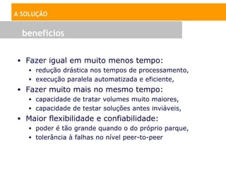 A SOLUÇÃO


  beneficios


• Fazer igual em muito menos tempo:
   • redução drástica nos tempos de processamento,
   • execução paralela automatizada e eficiente,
• Fazer muito mais no mesmo tempo:
   • capacidade de tratar volumes muito maiores,
   • capacidade de testar soluções antes inviáveis,
• Maior flexibilidade e confiabilidade:
  • poder é tão grande quando o do próprio parque,
  • tolerância à falhas no nível peer-to-peer
 