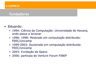 A EMPRESA


   fundadores


• Eduardo:
   • 1994: Ciência da Computação: Universidade de Havana,
     onde passa a lecionar
   • 1996- 1998: Mestrado em computação distribuida:
     FEEC/Unicamp
   • 1999-2003: Doutorado em computação distribuida:
     FEEC/Unicamp
   • 2003: Fundação da Sparsi
   • 2006: participa do Venture Forum FINEP
 