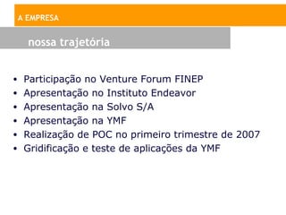 A EMPRESA


   nossa trajetória


• Participação no Venture Forum FINEP
• Apresentação no Instituto Endeavor
• Apresentação na Solvo S/A
• Apresentação na YMF
• Realização de POC no primeiro trimestre de 2007
• Gridificação e teste de aplicações da YMF
 