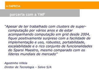 A EMPRESA


   parceria com a YMF


“Apesar de ter trabalhado com clusters de super-
  computação por vários anos e de estar
  acompanhando computação em grid desde 2004,
  fiquei positivamente surpreso com a facilidade de
  implementação e uso, robustez, portabilidade,
  escalabilidade e o rico conjunto de funcionalidades
  do Sparsi Maestro, mesmo comparado com os
  líderes mundiais de mercado”

Agostinho Villela
Diretor de Tecnologia – Solvo S/A
 