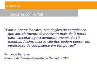 A EMPRESA


   parceria com a YMF



“Com o Sparsi Maestro, simulações de compliance
  que anteriormente demoravam mais de 3 horas
  para executar agora demoram menos de 10
  minutos. Assim, nossos clientes podem pensar em
  verificação de compliance em tempo real”

Fernando Bertazza
Gerente de Desenvolvimento de Mercado - YMF
 