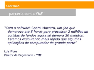 A EMPRESA


   parceria com a YMF


“Com o software Sparsi Maestro, um job que
  demorava até 5 horas para processar 2 milhões de
  cotistas de fundos agora só demora 20 minutos.
  Estamos executando mais rápido que algumas
  aplicações de computador de grande porte”

Luis Fiore
Diretor de Engenharia - YMF
 