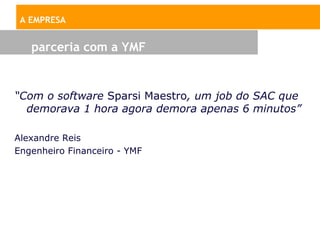 A EMPRESA


   parceria com a YMF


“Com o software Sparsi Maestro, um job do SAC que
  demorava 1 hora agora demora apenas 6 minutos”

Alexandre Reis
Engenheiro Financeiro - YMF
 