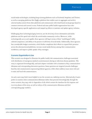 P R E F A C E
social media technologies, including long-existing platforms such as Facebook, Snapchat, and Twitter,
as well as emerging platforms like ZapQ, a platform that enables users to aggregate and archive
selected media content from other platforms and communicate with cloud-based social groups based on
common interests and current events. Federal and state public health organizations have also
developed agency-specific applications and ramped up efforts to maintain and update agency websites.
Challenging their technological grip, however, are the diversity of new information and media
platforms and the speed with which the social media community evolves. Moreover, while
technologically savvy and capable, these agencies still lag in terms of their “multilingual” skills,
cultural competence, and ability to be present on all forms of social media. Additionally, these agencies
face considerable budget constraints, which further complicate their efforts to expand their presence
across the aforementioned platforms, increase social media literacy among their communication
workforces, and improve public uptake of key messages.
Scenario Organization & Use
This scenario was designed to illustrate the public health risk communication challenges associated
with distribution of emergency medical countermeasures during an infectious disease pandemic. The
story is organized chronologically, and each chapter concludes with a treatment of key communication
dilemmas and corresponding discussion questions. Some questions are targeted towards challenges
faced by risk communicators representing federal agencies, while others address issues more relevant
to state and local risk communicators.
As such, users may find it most helpful to run the scenario as a tabletop exercise. Alternatively, if users
prefer to examine select communication dilemmas rather than proceed chronologically through the
entire scenario, they may refer to Appendices A-D, which contain the timelines for the response and
recovery phases of the story, as well as indices of the communication dilemmas and their
corresponding page numbers.
Johns Hopkins Center for Health Security Page 3 The SPARS Pandemic
 