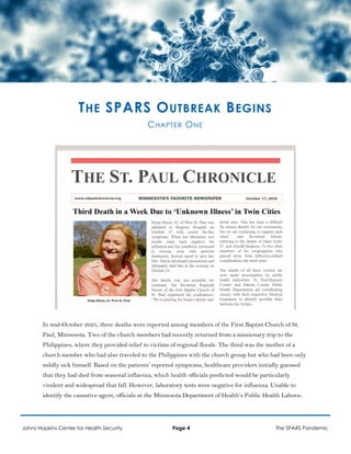 THE SPARS OUTBREAK BEGINS
CHAPTER ONE
In mid-October 2025, three deaths were reported among members of the First Baptist Church of St.
Paul, Minnesota. Two of the church members had recently returned from a missionary trip to the
Philippines, where they provided relief to victims of regional floods. The third was the mother of a
church member who had also traveled to the Philippines with the church group but who had been only
mildly sick himself. Based on the patients’ reported symptoms, healthcare providers initially guessed
that they had died from seasonal influenza, which health officials predicted would be particularly
virulent and widespread that fall. However, laboratory tests were negative for influenza. Unable to
identify the causative agent, officials at the Minnesota Department of Health’s Public Health Labora-
Johns Hopkins Center for Health Security Page 4 The SPARS Pandemic
 
