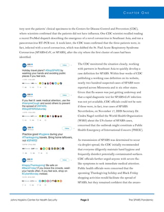 C H A P T E R O N E
tory sent the patients’ clinical specimens to the Centers for Disease Control and Prevention (CDC),
where scientists confirmed that the patients did not have influenza. One CDC scientist recalled reading
a recent ProMed dispatch describing the emergence of a novel coronavirus in Southeast Asia, and ran a
pancoronavirus RT-PCR test. A week later, the CDC team confirmed that the three patients were, in
fact, infected with a novel coronavirus, which was dubbed the St. Paul Acute Respiratory Syndrome
Coronavirus (SPARS-CoV, or SPARS), after the city where the first cluster of cases had been
identified.
The CDC monitored the situation closely, working
with partners in Southeast Asia to quickly develop a
case definition for SPARS. Within four weeks of CDC
publishing a working case definition on its website,
nearly two hundred suspected cases of SPARS were
reported across Minnesota and in six other states.
Given that flu season was just getting underway and
that a rapid diagnostic test for SPARS-CoV infection
was not yet available, CDC officials could not be sure
if these were, in fact, true cases of SPARS.
Nevertheless, on November 17, HHS Secretary Dr.
Cindra Nagel notified the World Health Organization
(WHO) about the US cluster of SPARS cases,
concerned that the outbreak might constitute a Public
Health Emergency of International Concern (PHEIC).
As transmission of SPARS was determined to occur
via droplet spread, the CDC initially recommended
that everyone diligently maintain hand hygiene and
frequently disinfect potentially contaminated surfaces.
CDC officials further urged anyone with severe flu-
like symptoms to seek immediate medical attention.
Public health officials were concerned that the
upcoming Thanksgiving holiday and Black Friday
shopping activities would facilitate the spread of
SPARS, but they remained confident that the aware-
Johns Hopkins Center for Health Security Page 5 The SPARS Pandemic
 