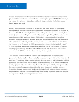 C H A P T E R O N E
ness and prevention messages disseminated annually for seasonal influenza, combined with isolation
procedures for suspected cases, would be effective at countering the spread of SPARS. These messages
were spread via a variety of traditional and social media sources, including Facebook, Instagram,
Reddit, Twitter, and ZapQ.
Concern among many Americans about the severity of SPARS at this point in the outbreak was
moderately high. The public’s concern was compounded by the apparent virulence of the pathogen. At
the outset of the SPARS outbreak, physicians’ understanding of the disease stemmed primarily from
extremely severe cases resulting in pneumonia or hypoxia that required hospitalization and extensive
medical treatment. Mild cases of the disease, which produced symptoms including cough, fever,
headaches, and malaise, were often perceived as the flu by the people who had them and consequently
often went untreated and undiagnosed by medical personnel. As a result, early case fatality estimates
were inflated. By late November, the CDC reported an initial estimated SPARS case fatality rate of
4.7% (By contrast, WHO reported that the overall case fatality rate for SARS was 14-15% and over
50% for people over the age of 64. Later in the SPARS outbreak, data that included more accurate
estimates of mild SPARS cases indicated a case fatality rate of only 0.6%).
Two additional features of the SPARS virus that were not appreciated at the beginning of the
pandemic, but that impacted how the outbreak played out, are also important to consider in a review of
this event. First, the virus had an extended incubation period (seven to ten days) compared to its latent
period (four to five days). Thus, infected persons could spread the virus for up to nearly a week before
showing symptoms of the disease themselves. As a result, isolating sick SPARS patients proved to be
less effective than isolating patients infected by other, better-characterized respiratory diseases.
Second, morbidity and mortality from SPARS were both significantly higher in children than adults.
Pregnant women and those with chronic respiratory conditions like asthma and emphysema were also
at a higher risk for both disease complications and death.
Johns Hopkins Center for Health Security Page 6 The SPARS Pandemic
 
