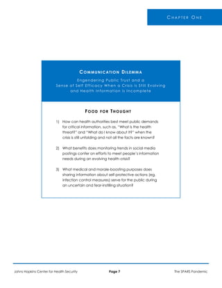 -
C H A P T E R O N E
COMMUNICATION DILEMMA
Engendering Public Trust and a
Sense of Self Efficacy When a Crisis is Still Evolving
and Health Information is Incomplete
FOOD FOR THOUGHT
1) How can health authorities best meet public demands
for critical information, such as, “What is the health
threat?” and “What do I know about it?” when the
crisis is still unfolding and not all the facts are known?
2) What benefits does monitoring trends in social media
postings confer on efforts to meet people’s information
needs during an evolving health crisis?
3) What medical and morale-boosting purposes does
sharing information about self-protective actions (eg,
infection control measures) serve for the public during
an uncertain and fear-instilling situation?
Johns Hopkins Center for Health Security Page 7 The SPARS Pandemic
 