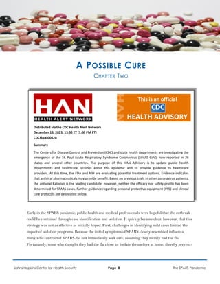 A POSSIBLE CURE
CHAPTER TWO
Distributed via the CDC Health Alert Network
December 15, 2025, 13:00 ET (1:00 PM ET)
CDCHAN-00528
Summary
The Centers for Disease Control and Prevention (CDC) and state health departments are investigating the
emergence of the St. Paul Acute Respiratory Syndrome Coronavirus (SPARS-CoV), now reported in 26
states and several other countries. The purpose of this HAN Advisory is to update public health
departments and healthcare facilities about this epidemic and to provide guidance to healthcare
providers. At this time, the FDA and NIH are evaluating potential treatment options. Evidence indicates
that antiviral pharmaceuticals may provide benefit. Based on previous trials in other coronavirus patients,
the antiviral Kalocivir is the leading candidate; however, neither the efficacy nor safety profile has been
determined for SPARS cases. Further guidance regarding personal protective equipment (PPE) and clinical
care protocols are delineated below.
Early in the SPARS pandemic, public health and medical professionals were hopeful that the outbreak
could be contained through case identification and isolation. It quickly became clear, however, that this
strategy was not as effective as initially hoped. First, challenges in identifying mild cases limited the
impact of isolation programs. Because the initial symptoms of SPARS closely resembled influenza,
many who contracted SPARS did not immediately seek care, assuming they merely had the flu.
Fortunately, some who thought they had the flu chose to isolate themselves at home, thereby prevent-
Johns Hopkins Center for Health Security Page 8 The SPARS Pandemic
 