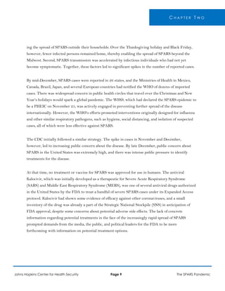 C H A P T E R T W O
ing the spread of SPARS outside their households. Over the Thanksgiving holiday and Black Friday,
however, fewer infected persons remained home, thereby enabling the spread of SPARS beyond the
Midwest. Second, SPARS transmission was accelerated by infectious individuals who had not yet
become symptomatic. Together, these factors led to significant spikes in the number of reported cases.
By mid-December, SPARS cases were reported in 26 states, and the Ministries of Health in Mexico,
Canada, Brazil, Japan, and several European countries had notified the WHO of dozens of imported
cases. There was widespread concern in public health circles that travel over the Christmas and New
Year’s holidays would spark a global pandemic. The WHO, which had declared the SPARS epidemic to
be a PHEIC on November 25, was actively engaged in preventing further spread of the disease
internationally. However, the WHO’s efforts promoted interventions originally designed for influenza
and other similar respiratory pathogens, such as hygiene, social distancing, and isolation of suspected
cases, all of which were less effective against SPARS.
The CDC initially followed a similar strategy. The spike in cases in November and December,
however, led to increasing public concern about the disease. By late December, public concern about
SPARS in the United States was extremely high, and there was intense public pressure to identify
treatments for the disease.
At that time, no treatment or vaccine for SPARS was approved for use in humans. The antiviral
Kalocivir, which was initially developed as a therapeutic for Severe Acute Respiratory Syndrome
(SARS) and Middle East Respiratory Syndrome (MERS), was one of several antiviral drugs authorized
in the United States by the FDA to treat a handful of severe SPARS cases under its Expanded Access
protocol. Kalocivir had shown some evidence of efficacy against other coronaviruses, and a small
inventory of the drug was already a part of the Strategic National Stockpile (SNS) in anticipation of
FDA approval, despite some concerns about potential adverse side effects. The lack of concrete
information regarding potential treatments in the face of the increasingly rapid spread of SPARS
prompted demands from the media, the public, and political leaders for the FDA to be more
forthcoming with information on potential treatment options.
Johns Hopkins Center for Health Security Page 9 The SPARS Pandemic
 