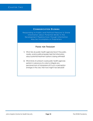 C H A P T E R T W O
COMMUNICATION DILEMMA
Responding to Public and Political Pressure to Share
Information about Potential MCMs in the
Development Pipeline Even Though Information
May be Incomplete or Proprietary
FOOD FOR THOUGHT
1) What risks do public health agencies face if the public,
media, and/or political leaders feel that information
about potential treatment options is being withheld?
2) What kinds of outreach could public health agencies
perform in advance of a crisis to mitigate any
perceived lack of transparency? If such a perception
emerges in the crisis, then how might it be defused?
Johns Hopkins Center for Health Security Page 10 The SPARS Pandemic
 