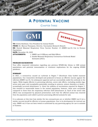 A POTENTIAL VACCINE
CHAPTER THREE
GMI
TO: Gretta Smithson, Vice-President for Animal Health
FROM: Dr. Marcus Thompson, Director, Vaccination Research Branch
RE: Hooved Mammal Respiratory Virus Vaccine Number 14 (HMRV-vac14) Use in Human
Populations
DATE: December 30, 2025
ATTACHMENTS: 1. HMRV-vac14 Efficacy and Side Effects
2. Hoofed Mammal Respiratory Coronavirus Outbreak Model
Estimates (2021)
PROBLEM BACKGROUND
Your office requested information regarding any previous SPARS-like illness in GMI animal
populations and potential immunization or treatment implications for the ongoing SPARS
pandemic.
SUMMARY
In 2021, a coronavirus caused an outbreak in Region 7 (Southeast Asia) hoofed mammal
populations. Our researchers developed and produced in-house an effective vaccine against the
infection (HMRV-vac14). Its subsequent approval and use successfully ended the outbreak in the
region. While largely effective in preventing infection, severe side effects—including swollen legs;
severe joint pain; and encephalitis potentially resulting in seizures, seizure disorders or death—
occasionally occurred (Attachment 1). Given the millions of vaccinations required for Region 7,
this resulted in measurable losses to the animal population; however, these were acceptable
compared to those from the respiratory infection itself (Attachment 2). Each of the severe side
effects was accompanied by physical presentation such that the affected animal was removed
from the population and culled to prevent processing affected animals for sale.
It is unknown at this time how similar the two coronaviruses are or whether HMRV-vac14 (or a
similar vaccine) would be effective in human populations. Due to its development for internal use
only, HMRV-vac14 has not been tested or authorized by any governing agency for use in animals
or humans.
Johns Hopkins Center for Health Security Page 11 The SPARS Pandemic
 