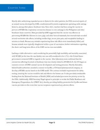 C H A P T E R T H R E E
Shortly after authorizing expanded access to Kalocivir for select patients, the FDA received reports of
an animal vaccine developed by GMI, a multinational livestock conglomerate operating cattle and pig
farms in, among other places, Southeast Asia. Since 2021, ranchers had been using the vaccine to
prevent a SPARS-like respiratory coronavirus disease in cows and pigs in the Philippines and other
Southeast Asian countries. Data provided by GMI suggested that the vaccine was effective at
preventing SPARS-like illnesses in cows, pigs, and other hooved mammals, but internal trials revealed
several worrisome side effects, including swollen legs, severe joint pain, and encephalitis leading to
seizures or death. Because any animals experiencing these side effects were immediately killed, and
because animals were typically slaughtered within a year of vaccination, further information regarding
the short- and long-term effects of the GMI vaccine was unavailable.
Lacking a viable alternative—and considering the potentially high morbidity and mortality associated
with SPARS (at the time the case fatality rate was still considered to be 4.7%)—the United States
government contacted GMI in regards to the vaccine. After laboratory tests confirmed that the
coronavirus affecting livestock in Southeast Asia was closely related to SPARS-CoV, the US began an
extensive review of GMI’s animal vaccine development and testing processes. Shortly thereafter,
federal health authorities awarded a contract to CynBio, a US-based pharmaceutical company, to
develop a SPARS vaccine based on the GMI model. The contract included requirements for safety
testing, ensuring the vaccine would be safe and effective for human use. It also provided considerable
funding from the National Institutes of Health (NIH) and included provisions for priority review by
the FDA. Additionally, HHS Secretary Nagel agreed in principle to invoke the Public Readiness and
Emergency Preparedness Act (PREP Act), thereby providing liability protection for CynBio and future
vaccine providers in the event that vaccine recipients experienced any adverse effects.
Johns Hopkins Center for Health Security Page 12 The SPARS Pandemic
 