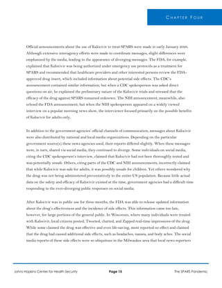 C H A P T E R F O U R
Official announcements about the use of Kalocivir to treat SPARS were made in early January 2026.
Although extensive interagency efforts were made to coordinate messages, slight differences were
emphasized by the media, leading to the appearance of diverging messages. The FDA, for example,
explained that Kalocivir was being authorized under emergency use protocols as a treatment for
SPARS and recommended that healthcare providers and other interested persons review the FDA-
approved drug insert, which included information about potential side effects. The CDC’s
announcement contained similar information, but when a CDC spokesperson was asked direct
questions on air, he explained the preliminary nature of the Kalocivir trials and stressed that the
efficacy of the drug against SPARS remained unknown. The NIH announcement, meanwhile, also
echoed the FDA announcement, but when the NIH spokesperson appeared on a widely viewed
interview on a popular morning news show, the interviewer focused primarily on the possible benefits
of Kalocivir for adults only.
In addition to the government agencies’ official channels of communication, messages about Kalocivir
were also distributed by national and local media organizations. Depending on the particular
government source(s) these news agencies used, their reports differed slightly. When these messages
were, in turn, shared via social media, they continued to diverge. Some individuals on social media,
citing the CDC spokesperson’s interview, claimed that Kalocivir had not been thoroughly tested and
was potentially unsafe. Others, citing parts of the CDC and NIH announcements, incorrectly claimed
that while Kalocivir was safe for adults, it was possibly unsafe for children. Yet others wondered why
the drug was not being administered preventatively to the entire US population. Because little actual
data on the safety and efficacy of Kalocivir existed at the time, government agencies had a difficult time
responding to the ever-diverging public responses on social media.
After Kalocivir was in public use for three months, the FDA was able to release updated information
about the drug’s effectiveness and the incidence of side effects. This information came too late,
however, for large portions of the general public. In Wisconsin, where many individuals were treated
with Kalocivir, local citizens posted, Tweeted, chatted, and Zapped real-time impressions of the drug.
While some claimed the drug was effective and even life-saving, most reported no effect and claimed
that the drug had caused additional side effects, such as headaches, nausea, and body aches. The social
media reports of these side effects were so ubiquitous in the Milwaukee area that local news reporters
Johns Hopkins Center for Health Security Page 15 The SPARS Pandemic
 