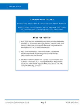 C H A P T E R F O U R
COMMUNICATION DILEMMA
Harmonizing Inconsistent Messaging Across Health Agencies
Appropriately Tailoring Public Health Messages to Address
the Concerns and Cultures of Specific Communities
FOOD FOR THOUGHT
1) How could pre-crisis partnerships and alliances have averted the
potential for inconsistent messaging around Kalocivir safety and
efficacy? What are the potential effects of unaligned official
messages about MCM safety and efficacy?
2) How could social media have been used to supplement
traditional methods of collecting data about Kalocivir’s
effectiveness and side effects?
3) What is the difference between word-for-word translation and
culturally competent MCM messages? What are the potential
social and public health impacts of failures to deliver culturally
competent MCM guidance?
Johns Hopkins Center for Health Security Page 18 The SPARS Pandemic
 