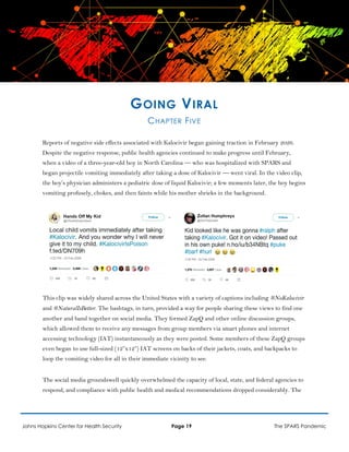 GOING VIRAL
CHAPTER FIVE
Reports of negative side effects associated with Kalocivir began gaining traction in February 2026.
Despite the negative response, public health agencies continued to make progress until February,
when a video of a three-year-old boy in North Carolina — who was hospitalized with SPARS and
began projectile vomiting immediately after taking a dose of Kalocivir — went viral. In the video clip,
the boy’s physician administers a pediatric dose of liquid Kalocivir; a few moments later, the boy begins
vomiting profusely, chokes, and then faints while his mother shrieks in the background.
This clip was widely shared across the United States with a variety of captions including #NoKalocivir
and #NaturalIsBetter. The hashtags, in turn, provided a way for people sharing these views to find one
another and band together on social media. They formed ZapQ and other online discussion groups,
which allowed them to receive any messages from group members via smart phones and internet
accessing technology (IAT) instantaneously as they were posted. Some members of these ZapQ groups
even began to use full-sized (12”x12”) IAT screens on backs of their jackets, coats, and backpacks to
loop the vomiting video for all in their immediate vicinity to see.
The social media groundswell quickly overwhelmed the capacity of local, state, and federal agencies to
respond, and compliance with public health and medical recommendations dropped considerably. The
Johns Hopkins Center for Health Security Page 19 The SPARS Pandemic
 