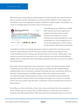 C H A P T E R F I V E
FDA and other government agencies quickly attempted to remind the public that correlation does not
equate to causation, and that vomiting was not a known side effect of Kalocivir. This message, while
scientifically accurate, lacked appropriate empathy and failed to assuage the public’s mounting fears. As
a result, it was largely ignored, and public concern continued to grow.
In the following weeks, officials from the FDA,
CDC, and other government organizations
attempted to promote positive, accurate
information about Kalocivir on several
traditional and social media platforms in order
to quell public fear. This messaging, however,
was less than optimal both in terms of timing
and dissemination. While the government took
several days to provide an emotionally appropriate message, the spread of the viral video on social
media was exponentially faster. By the time the government responded, most people across the
country had already seen the vomiting video and formed their own conclusions. Additionally, in their
responses, governmental organizations were not able to effectively access all social media platforms.
ZapQ groups, for example, had closed memberships and typically could only be accessed via invitations
from group members.
Both of these issues prompted government organizations to improve the timing and impact of their
social media responses. While most government agencies including the CDC and HHS had long-
established offices that were directed to coordinate social media and other communication efforts, the
protocols of individual agencies and different agency cultures led to delayed and sometimes
uncoordinated messages. Compounding this situation was the social media outreach conducted by
individual members of the government. Several members of Congress were very active on sites like
Twitter where they could leverage their office to spread their own personal beliefs under the guise of
public positions.
In late May, one of these individuals, a former doctor and current Senator from Iowa, responded to a
second vomiting video by tweeting, “Don’t be buffoons! Kalocivir is 100% safe and 100% effective.
Correlation does NOT equal Causation!” After being shared tens of thousands of times, the tweet was
Johns Hopkins Center for Health Security Page 20 The SPARS Pandemic
 
