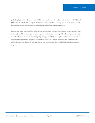 C H A P T E R F I V E
picked up by traditional media outlets. This led to multiple awkward news interviews with FDA and
CDC officials who had to clarify that while the sentiment of the message was correct, Kalocivir did
have potential side effects and was not completely effective at treating SPARS.
Despite the many outreach efforts by various government officials and entities, the government was
ultimately unable to develop a suitable response to the initial vomiting video. By early June 2026, the
video had become the most shared Zap clip among junior high and high school students across the
country who appreciated the shock factor of the video. As a result, the public was continually re-
exposed to the anti-Kalocivir message for several months after the initial incident and subsequent
responses.
Johns Hopkins Center for Health Security Page 21 The SPARS Pandemic
 