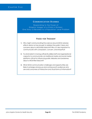 -
C H A P T E R F I V E
COMMUNICATION DILEMMA
Responding to the Power of
Graphic Images of a Child in Distress:
One Story is Elevated to a Population Level Problem
1)
2)
3)
FOOD FOR THOUGHT
Why might communicating the science around MCM adverse
effects alone not be enough to address the public’s fears and
concerns about a MCM like Kalocivir? Why is it also important to
communicate with compassion, concern, and empathy?
To what extent is having sufficiently skilled staff and organizational
capacity to communicate via traditional media and social media
platforms critical to influencing public debates and awareness
about a MCM like Kalocivir?
What MCM communication challenges and opportunities are
likely to emerge among up-and-coming youth audiences who
are avid consumers of interactive and visual forms of information?
Johns Hopkins Center for Health Security Page 22 The SPARS Pandemic
 