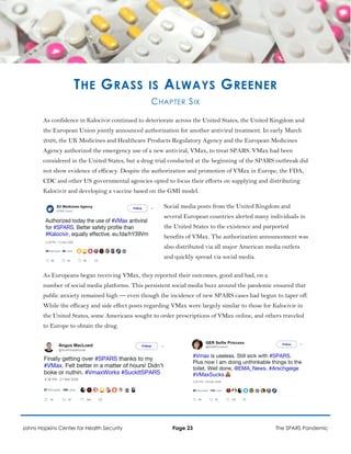 THE GRASS IS ALWAYS GREENER
CHAPTER SIX
As confidence in Kalocivir continued to deteriorate across the United States, the United Kingdom and
the European Union jointly announced authorization for another antiviral treatment. In early March
2026, the UK Medicines and Healthcare Products Regulatory Agency and the European Medicines
Agency authorized the emergency use of a new antiviral, VMax, to treat SPARS. VMax had been
considered in the United States, but a drug trial conducted at the beginning of the SPARS outbreak did
not show evidence of efficacy. Despite the authorization and promotion of VMax in Europe, the FDA,
CDC and other US governmental agencies opted to focus their efforts on supplying and distributing
Kalocivir and developing a vaccine based on the GMI model.
Social media posts from the United Kingdom and
several European countries alerted many individuals in
the United States to the existence and purported
benefits of VMax. The authorization announcement was
also distributed via all major American media outlets
and quickly spread via social media.
As Europeans began receiving VMax, they reported their outcomes, good and bad, on a
number of social media platforms. This persistent social media buzz around the pandemic ensured that
public anxiety remained high — even though the incidence of new SPARS cases had begun to taper off.
While the efficacy and side effect posts regarding VMax were largely similar to those for Kalocivir in
the United States, some Americans sought to order prescriptions of VMax online, and others traveled
to Europe to obtain the drug.
Johns Hopkins Center for Health Security Page 23 The SPARS Pandemic
 