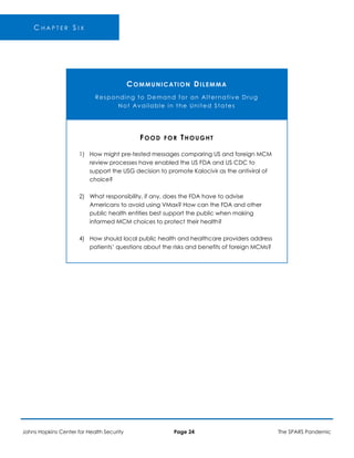 C H A P T E R S I X
COMMUNICATION DILEMMA
Responding to Demand for an Alternative Drug
Not Available in the United States
1)
2)
4)
FOOD FOR THOUGHT
How might pre-tested messages comparing US and foreign MCM
review processes have enabled the US FDA and US CDC to
support the USG decision to promote Kalocivir as the antiviral of
choice?
What responsibility, if any, does the FDA have to advise
Americans to avoid using VMax? How can the FDA and other
public health entities best support the public when making
informed MCM choices to protect their health?
How should local public health and healthcare providers address
patients’ questions about the risks and benefits of foreign MCMs?
Johns Hopkins Center for Health Security Page 24 The SPARS Pandemic
 