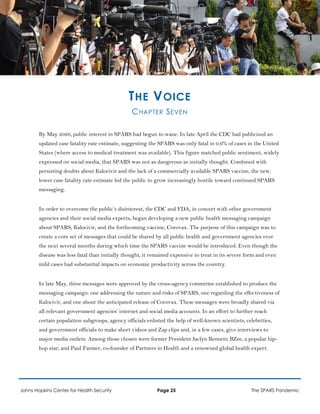 THE VOICE
CHAPTER SEVEN
By May 2026, public interest in SPARS had begun to wane. In late April the CDC had publicized an
updated case fatality rate estimate, suggesting the SPARS was only fatal in 0.6% of cases in the United
States (where access to medical treatment was available). This figure matched public sentiment, widely
expressed on social media, that SPARS was not as dangerous as initially thought. Combined with
persisting doubts about Kalocivir and the lack of a commercially available SPARS vaccine, the new,
lower case fatality rate estimate led the public to grow increasingly hostile toward continued SPARS
messaging.
In order to overcome the public’s disinterest, the CDC and FDA, in concert with other government
agencies and their social media experts, began developing a new public health messaging campaign
about SPARS, Kalocivir, and the forthcoming vaccine, Corovax. The purpose of this campaign was to
create a core set of messages that could be shared by all public health and government agencies over
the next several months during which time the SPARS vaccine would be introduced. Even though the
disease was less fatal than initially thought, it remained expensive to treat in its severe form and even
mild cases had substantial impacts on economic productivity across the country.
In late May, three messages were approved by the cross-agency committee established to produce the
messaging campaign: one addressing the nature and risks of SPARS, one regarding the effectiveness of
Kalocivir, and one about the anticipated release of Corovax. These messages were broadly shared via
all relevant government agencies’ internet and social media accounts. In an effort to further reach
certain population subgroups, agency officials enlisted the help of well-known scientists, celebrities,
and government officials to make short videos and Zap clips and, in a few cases, give interviews to
major media outlets. Among those chosen were former President Jaclyn Bennett; BZee, a popular hip-
hop star; and Paul Farmer, co-founder of Partners in Health and a renowned global health expert.
Johns Hopkins Center for Health Security Page 25 The SPARS Pandemic
 