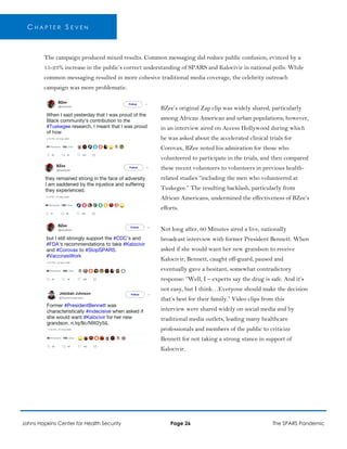 C H A P T E R S E V E N
The campaign produced mixed results. Common messaging did reduce public confusion, evinced by a
15-23% increase in the public’s correct understanding of SPARS and Kalocivir in national polls. While
common messaging resulted in more cohesive traditional media coverage, the celebrity outreach
campaign was more problematic.
BZee’s original Zap clip was widely shared, particularly
among African American and urban populations; however,
in an interview aired on Access Hollywood during which
he was asked about the accelerated clinical trials for
Corovax, BZee noted his admiration for those who
volunteered to participate in the trials, and then compared
these recent volunteers to volunteers in previous health-
related studies “including the men who volunteered at
Tuskegee.” The resulting backlash, particularly from
African Americans, undermined the effectiveness of BZee’s
efforts.
Not long after, 60 Minutes aired a live, nationally
broadcast interview with former President Bennett. When
asked if she would want her new grandson to receive
Kalocivir, Bennett, caught off-guard, paused and
eventually gave a hesitant, somewhat contradictory
response: “Well, I – experts say the drug is safe. And it’s
not easy, but I think…Everyone should make the decision
that’s best for their family.” Video clips from this
interview were shared widely on social media and by
traditional media outlets, leading many healthcare
professionals and members of the public to criticize
Bennett for not taking a strong stance in support of
Kalocivir.
Johns Hopkins Center for Health Security Page 26 The SPARS Pandemic
 
