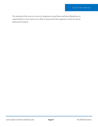 C H A P T E R S E V E N
The aftermath of the interview, however, did galvanize many House and Senate Republicans to
support Kalocivir use in earnest in an effort to demonstrate their opposition to from the former
Democratic President.
Johns Hopkins Center for Health Security Page 27 The SPARS Pandemic
 