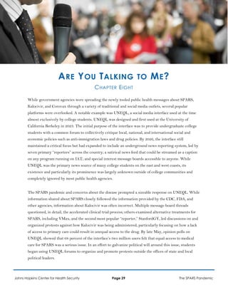 ARE YOU TALKING TO ME?
CHAPTER EIGHT
While government agencies were spreading the newly tooled public health messages about SPARS,
Kalocivir, and Corovax through a variety of traditional and social media outlets, several popular
platforms were overlooked. A notable example was UNEQL, a social media interface used at the time
almost exclusively by college students. UNEQL was designed and first used at the University of
California Berkeley in 2023. The initial purpose of the interface was to provide undergraduate college
students with a common forum to collectively critique local, national, and international social and
economic policies such as anti-immigration laws and drug policies. By 2026, the interface still
maintained a critical focus but had expanded to include an underground news reporting system, led by
seven primary “reporters” across the country; a satirical news feed that could be streamed as a caption
on any program running on IAT; and special interest message boards accessible to anyone. While
UNEQL was the primary news source of many college students on the east and west coasts, its
existence and particularly its prominence was largely unknown outside of college communities and
completely ignored by most public health agencies.
The SPARS pandemic and concerns about the disease prompted a sizeable response on UNEQL. While
information shared about SPARS closely followed the information provided by the CDC, FDA, and
other agencies, information about Kalocivir was often incorrect. Multiple message board threads
questioned, in detail, the accelerated clinical trial process; others examined alternative treatments for
SPARS, including VMax; and the second most popular “reporter,” StanfordGY, led discussions on and
organized protests against how Kalocivir was being administered, particularly focusing on how a lack
of access to primary care could result in unequal access to the drug. By late May, opinion polls on
UNEQL showed that 68 percent of the interface’s two million users felt that equal access to medical
care for SPARS was a serious issue. In an effort to galvanize political will around this issue, students
began using UNEQL forums to organize and promote protests outside the offices of state and local
political leaders.
Johns Hopkins Center for Health Security Page 29 The SPARS Pandemic
 